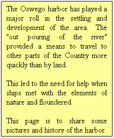Text Box: The Oswego harbor has played a major roll in the settling and development of the area.  The "out pouring of the river" provided a means to travel to other parts of the Country more quickly than by land.
 
This led to the need for help when ships met with the elements of nature and floundered.
This page is to share some pictures and history of the harbor.
 
